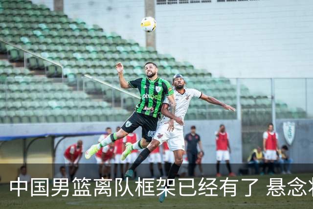 中国男篮离队框架已经有了 悬念将保持到最后