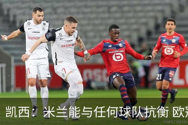 凯西：米兰能与任何球队抗衡 欧冠之旅还没有结束